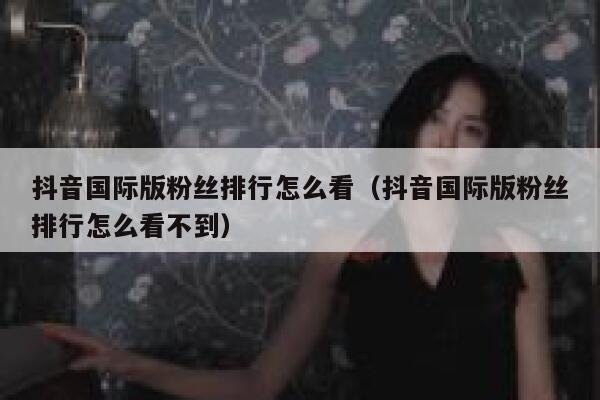 抖音国际版粉丝排行怎么看（抖音国际版粉丝排行怎么看不到） 第1张