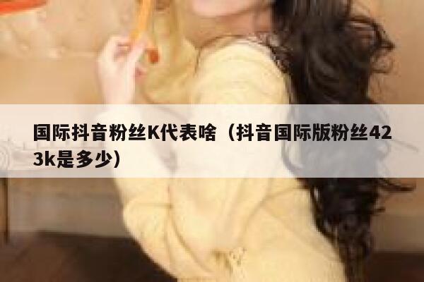 国际抖音粉丝K代表啥（抖音国际版粉丝423k是多少） 第1张