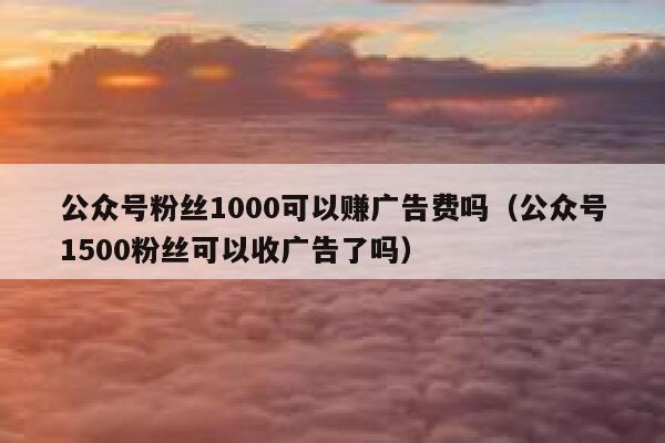 公众号粉丝1000可以赚广告费吗（公众号1500粉丝可以收广告了吗） 第1张