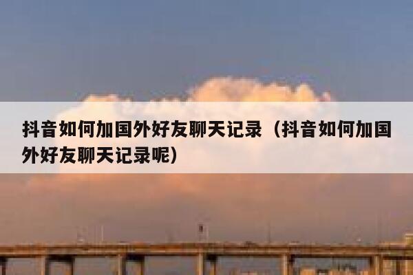 抖音如何加国外好友聊天记录（抖音如何加国外好友聊天记录呢） 第1张