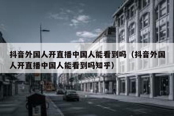 抖音外国人开直播中国人能看到吗（抖音外国人开直播中国人能看到吗知乎） 第1张