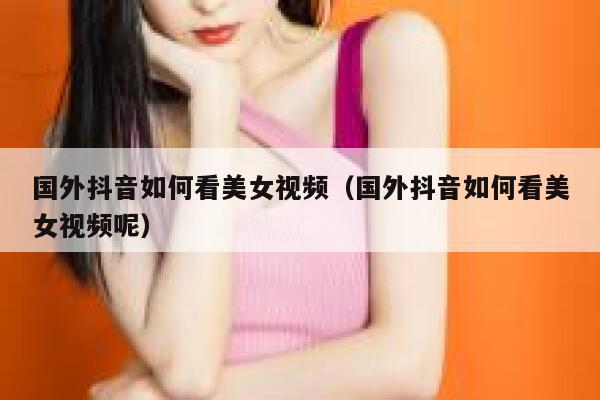 国外抖音如何看美女视频(国外抖音如何看美女视频呢) 第1张 国外抖音如何看美女视频(国外抖音如何看美女视频呢) 第1张