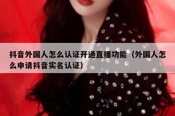 抖音外国人怎么认证开通直播功能（外国人怎么申请抖音实名认证） 第1张