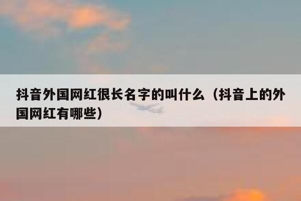 抖音外国网红很长名字的叫什么（抖音上的外国网红有哪些） 第1张