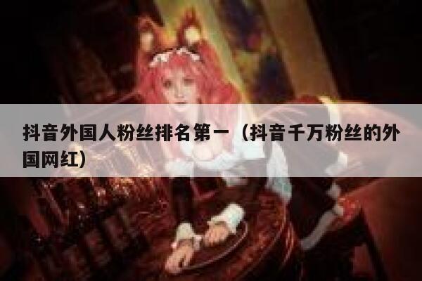 抖音外国人粉丝排名第一（抖音千万粉丝的外国网红） 第1张