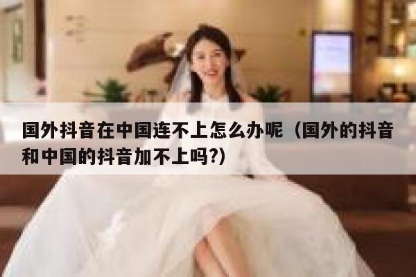 国外抖音在中国连不上怎么办呢（国外的抖音和中国的抖音加不上吗?） 第1张