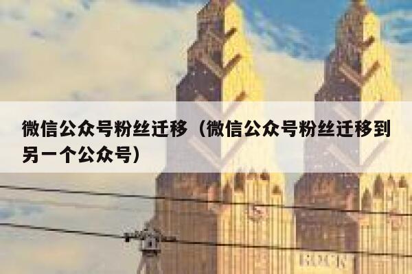 微信公众号粉丝迁移（微信公众号粉丝迁移到另一个公众号） 第1张