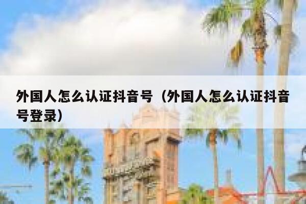 外国人怎么认证抖音号（外国人怎么认证抖音号登录） 第1张