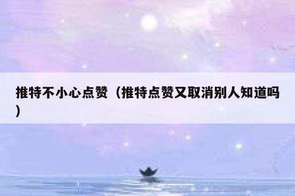 推特不小心点赞（推特点赞又取消别人知道吗） 第1张