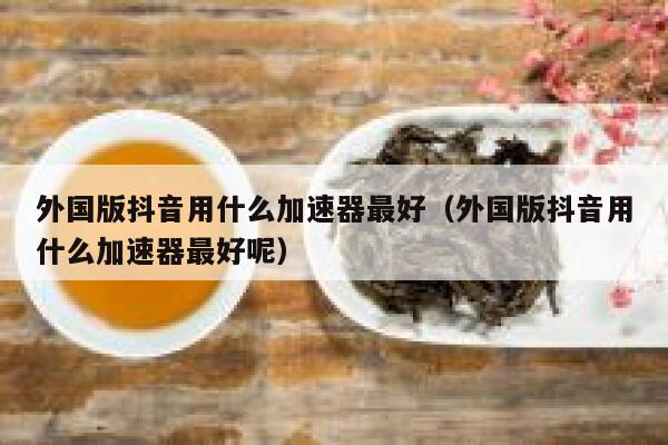 外国版抖音用什么加速器最好（外国版抖音用什么加速器最好呢） 第1张