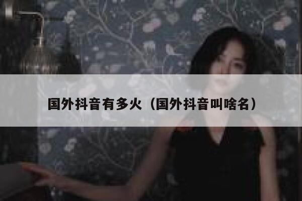 国外抖音有多火（国外抖音叫啥名） 第1张