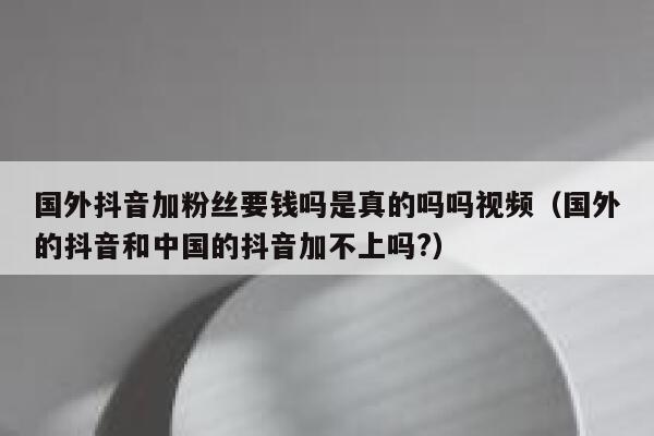国外抖音加粉丝要钱吗是真的吗吗视频(国外的抖音和中国的抖音加不上吗?) 第1张 国外抖音加粉丝要钱吗是真的吗吗视频(国外的抖音和中国的抖音加不上吗?) 第1张