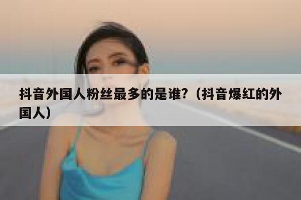 抖音外国人粉丝最多的是谁?(抖音爆红的外国人) 第1张 抖音外国人粉丝最多的是谁?(抖音爆红的外国人) 第1张