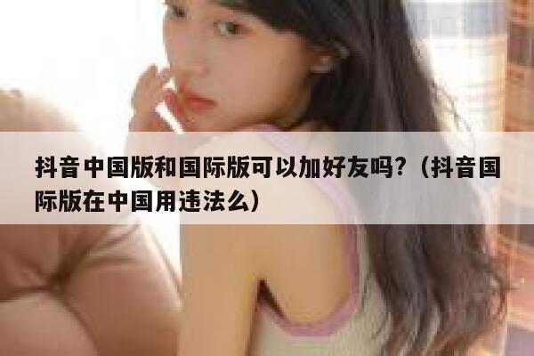 抖音中国版和国际版可以加好友吗?（抖音国际版在中国用违法么） 第1张