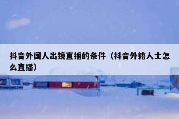 抖音外国人出镜直播的条件（抖音外籍人士怎么直播） 第1张