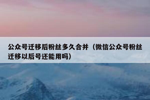 公众号迁移后粉丝多久合并（微信公众号粉丝迁移以后号还能用吗） 第1张