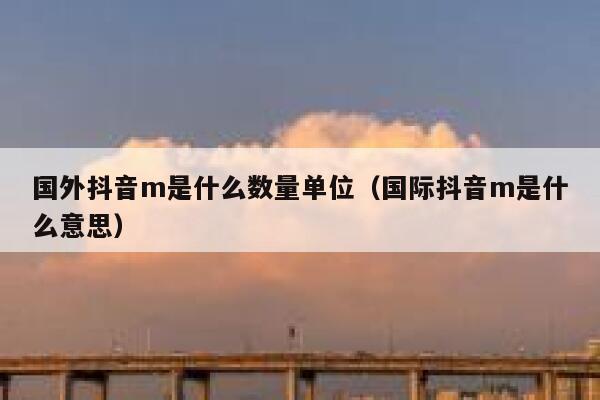国外抖音m是什么数量单位（国际抖音m是什么意思） 第1张