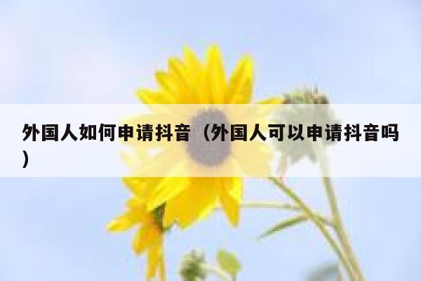 外国人如何申请抖音（外国人可以申请抖音吗） 第1张