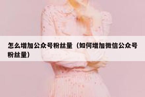 怎么增加公众号粉丝量（如何增加微信公众号粉丝量） 第1张