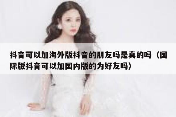 抖音可以加海外版抖音的朋友吗是真的吗（国际版抖音可以加国内版的为好友吗） 第1张