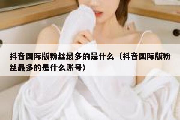 抖音国际版粉丝最多的是什么（抖音国际版粉丝最多的是什么账号） 第1张