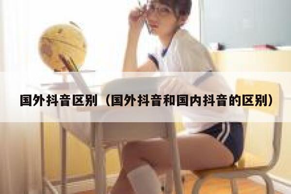 国外抖音区别(国外抖音和国内抖音的区别) 第1张 国外抖音区别(国外抖音和国内抖音的区别) 第1张