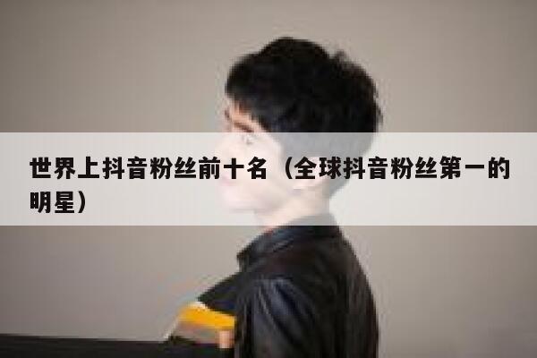 世界上抖音粉丝前十名(全球抖音粉丝第一的明星) 第1张 世界上抖音粉丝前十名(全球抖音粉丝第一的明星) 第1张