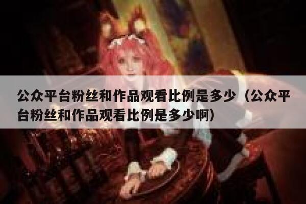 公众平台粉丝和作品观看比例是多少（公众平台粉丝和作品观看比例是多少啊） 第1张