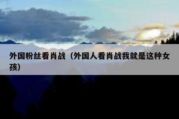 外国粉丝看肖战（外国人看肖战我就是这种女孩） 第1张