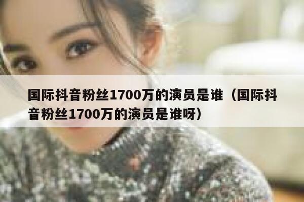 国际抖音粉丝1700万的演员是谁（国际抖音粉丝1700万的演员是谁呀） 第1张
