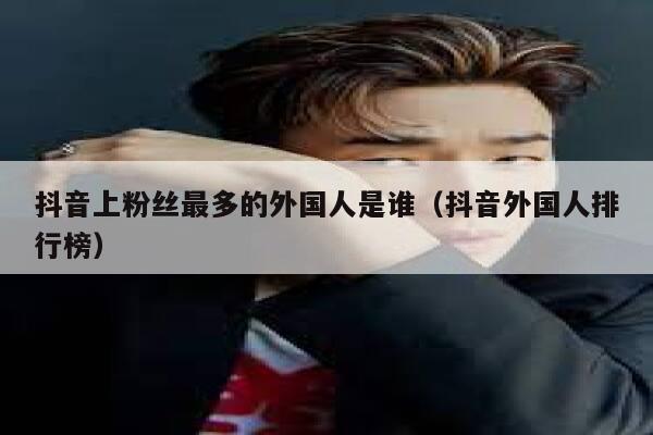 抖音上粉丝最多的外国人是谁（抖音外国人排行榜） 第1张