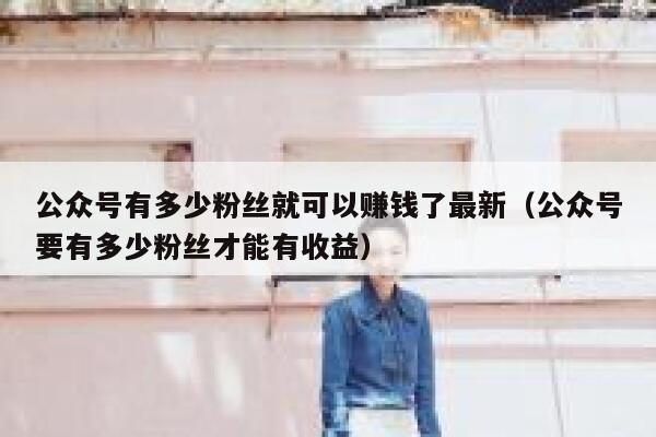 公众号有多少粉丝就可以赚钱了最新（公众号要有多少粉丝才能有收益） 第1张