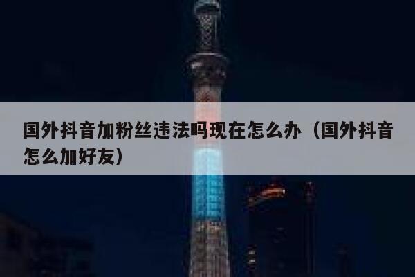 国外抖音加粉丝违法吗现在怎么办（国外抖音怎么加好友） 第1张
