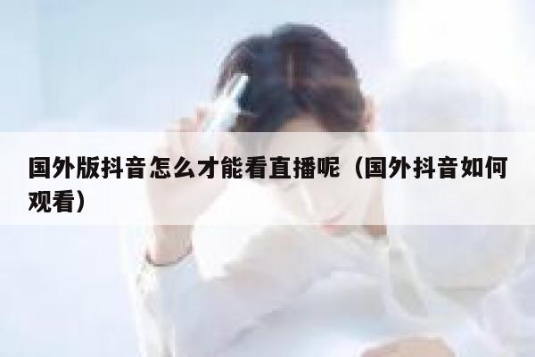 国外版抖音怎么才能看直播呢（国外抖音如何观看） 第1张
