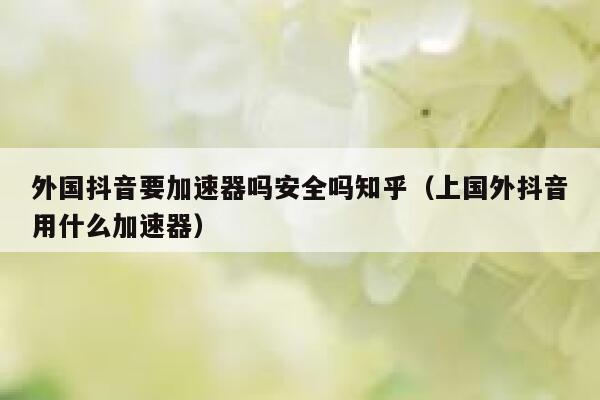 外国抖音要加速器吗安全吗知乎（上国外抖音用什么加速器） 第1张