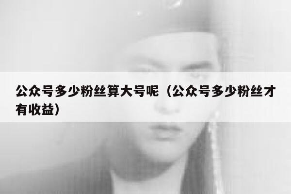 公众号多少粉丝算大号呢（公众号多少粉丝才有收益） 第1张