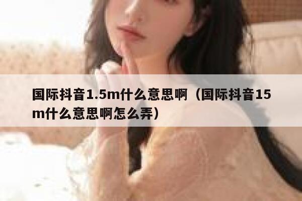 国际抖音1.5m什么意思啊（国际抖音15m什么意思啊怎么弄） 第1张