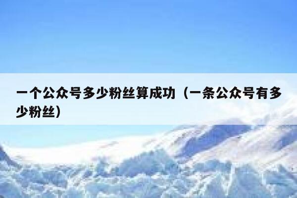 一个公众号多少粉丝算成功（一条公众号有多少粉丝） 第1张
