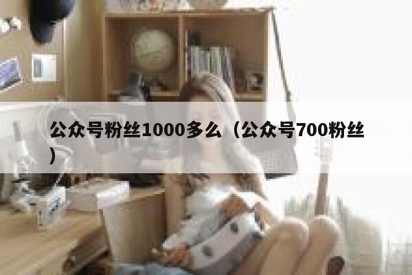 公众号粉丝1000多么(公众号700粉丝) 第1张 公众号粉丝1000多么(公众号700粉丝) 第1张