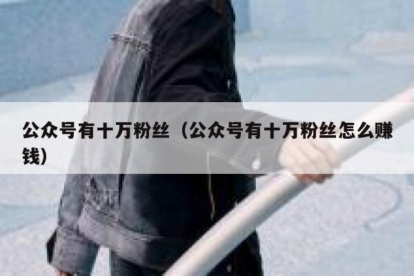 公众号有十万粉丝(公众号有十万粉丝怎么赚钱) 第1张 公众号有十万粉丝(公众号有十万粉丝怎么赚钱) 第1张