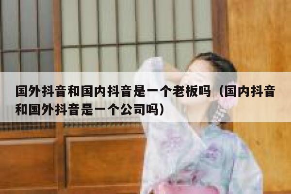 国外抖音和国内抖音是一个老板吗（国内抖音和国外抖音是一个公司吗） 第1张