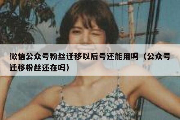 微信公众号粉丝迁移以后号还能用吗（公众号迁移粉丝还在吗） 第1张