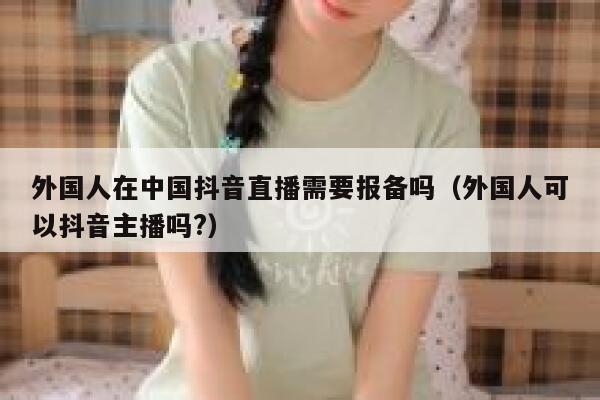 外国人在中国抖音直播需要报备吗（外国人可以抖音主播吗?） 第1张