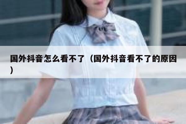 国外抖音怎么看不了（国外抖音看不了的原因） 第1张