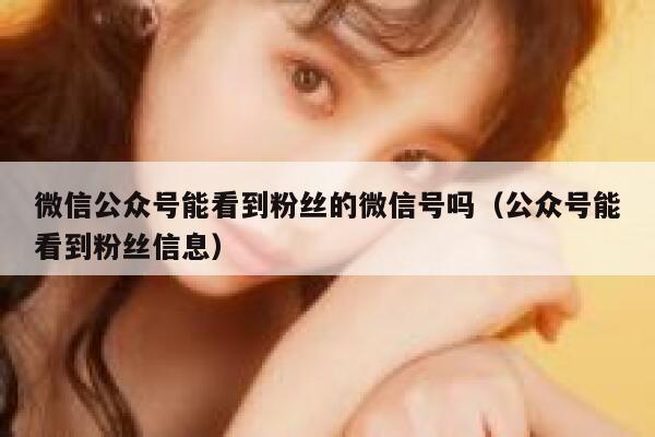 微信公众号能看到粉丝的微信号吗（公众号能看到粉丝信息） 第1张