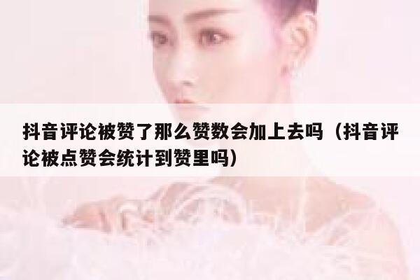 抖音评论被赞了那么赞数会加上去吗（抖音评论被点赞会统计到赞里吗） 第1张