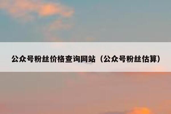 公众号粉丝价格查询网站（公众号粉丝估算） 第1张