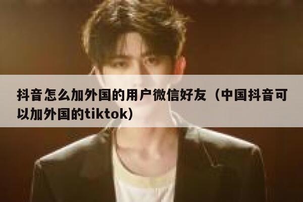 抖音怎么加外国的用户微信好友（中国抖音可以加外国的tiktok） 第1张