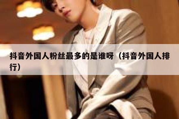 抖音外国人粉丝最多的是谁呀（抖音外国人排行） 第1张