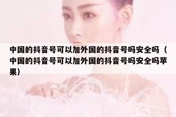 中国的抖音号可以加外国的抖音号吗安全吗（中国的抖音号可以加外国的抖音号吗安全吗苹果） 第1张